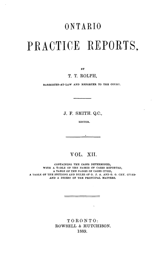 handle is hein.psc/ontpr0012 and id is 1 raw text is: 






               ONTARIO





PRACTICE REPORTS,




                      BY

                 T. T. ROLPH,


BARRISTER-AT-LAW AND REPORTER TO THE COURT.







        J. F. SMITH. Q.C.,

              EDITOR.


VOL. XI1.


          CONTAINING THE CASES DETERMINED,
      WITH A TABLE OF THE NAMES OF CASES REPORTED,
          A TABLE OF THE NABIES OF CASES CI'J'ED,
A TA BL: OF THE SECTIONS AND RULES OF 0. J. A. AND G. 0. CHY. CYI ED
        AND A DIGEST OF THE PRINCIPAL MATTERS.











               TORONTO:
          ROWSELL & HUTCHISON.
                    1889.


