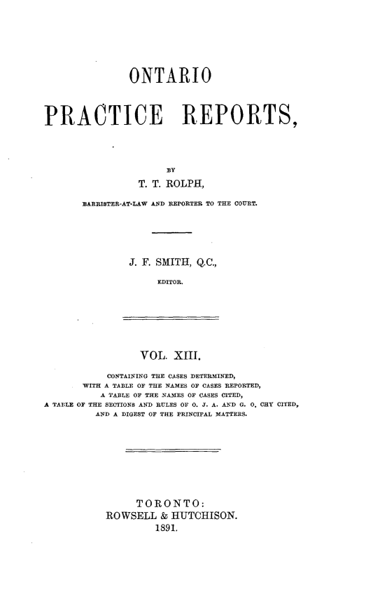 handle is hein.psc/ontpr0013 and id is 1 raw text is: 







               ONTARIO




PRACTICE REPORTS,




                      BY

                 T. T. ROLPH,


BARRISTER-AT-LAW AND REPORTER TO THE COURT.






        J. F. SMITH, Q.C.,

             EDITOR.


VOL. XIII.


           CONTAINING THE CASES DETERMINED,
       WITH A TABLE OF THE NAMES OF CASES REPORTED,
          A TABLE OF THE NAMES OF CASES CITED,
A TABLE OF THE SECTIONS AND RULES OF 0. J. A. AND G. 0. CHY CITED,
         AND A DIGEST OF THE PRINCIPAL MATTERS.










                 TORONTO:
           ROWSELL & HUTCHISON.
                    1891.


