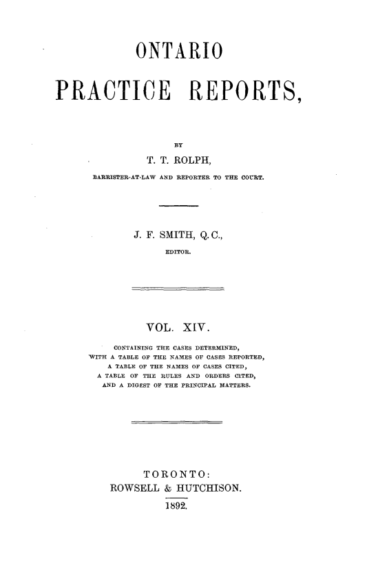 handle is hein.psc/ontpr0014 and id is 1 raw text is: 




               ONTARIO




PRACTICE REPORTS,





                     BY

                T. T. ROLPH,


BARRISTER-AT-LAW AND REPORTER TO THE COURT.






       J. F. SMITH, Q. C.,

             EDITOR.


VOL. XIV.


     CONTAINING THE CASES DETERMINED,
-WITH A TABLE OF THE NAMES OF CASES REPORTED,
   A TABLE OF THE NAMES OF CASES CITED,
   A TABLE OF THE RULES AND ORDERS CITED,
   AND A DIGEST OF THE PRINCIPAL MATTERS.










          TORONTO:
    ROWSELL & HUTCHISON.

              1892.


