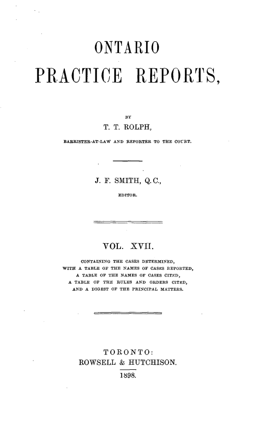 handle is hein.psc/ontpr0017 and id is 1 raw text is: 






              ONTARIO




PRACTICE REPORTS,





                      BY
                T. T. ROLPH,


BARRISTER-AT-LAW AND REPORTER TO THE COURT.





        J. F. SMITH, Q. C.,

             EDITOR.


VOL. XVIJ.


    CONTAINING THE CASES DETERMINED,
WITH A TABLE OF THE NAMES OF CASES REPORTED,
   A TABLE OF THE NAMES OF CASES CITED,
 A TABLE OF THE RULES AND ORDERS CITED,
 AND A DIGEST OF THE PRINCIPAL MATTERS.









          TORONTO:
    ROWSELL & HUTCHISON.

              1898.


