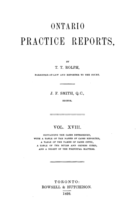 handle is hein.psc/ontpr0018 and id is 1 raw text is: 







              ONTARIO




PRACTICE REPORTS,




                     BY

                T. T. ROLPH,


BARRISTER-AT-LAW AND REPORTER TO THE COURT.





       J. F. SMITH, Q. C.,

             EDITOR.


VOL. XVIII.


    CONTAINING THE CASES DETERMINED,
WITH A TABLE OF THE NAMES OF CASES REPORTED,
   A TABLE OF THE NAMES OF CASES CITED,
 A TABLE OF THE RULES AND ORDERS CITED,
 AND A DIGEST OF THE PRINCIPAL MATTERS.









          TORONTO:
    ROWSELL & HUTCHISON.

              1899.


