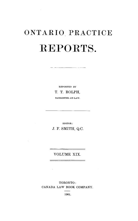 handle is hein.psc/ontpr0019 and id is 1 raw text is: 








ONTARIO PRACTICE




     REPORTS.










           REPORTED BY
           T. T. ROLPH,
           BARRISTER-AT-LAW.


   EDITOR:
J. F. SMITH, Q.C.







VOLUME XIX.


      TORONTO:
CANADA LAW BOOK COMPANY.

        1901.


