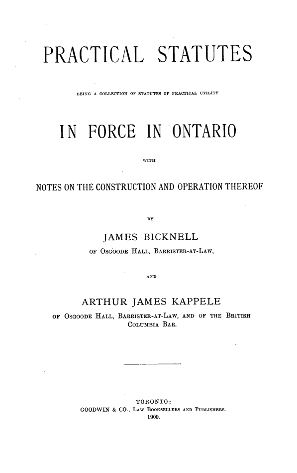 handle is hein.psc/prctsts0001 and id is 1 raw text is: PRACTICAL STATUTES
BEING A COLLECTION OF STATUTES OF PRACTICAL UTILITY
IN FORCE IN ONTARIO
WITH
NOTES ON THE CONSTRUCTION AND OPERATION THEREOF
BY
JAMES BICKNELL
OF OSGooDE HALL, BARRISTER-AT-LAW,
AND
ARTHUR JAMES KAPPELE
OF OSGOODE HALL, BARRISTER-AT-LAW, AND OF THE BRITISH
COLUMBIA BAR.
TORONTO:
GOODWIN & CO., LAW BOOKSELLERS AND PUBLISHERS.
1900.


