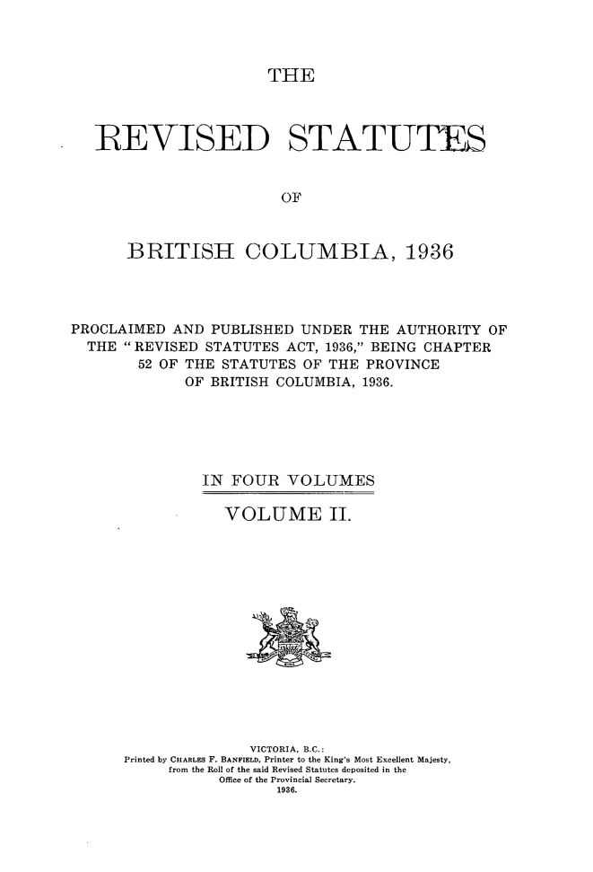 handle is hein.psc/resbrc0002 and id is 1 raw text is: THE

REVISED STATUTES
OF
BRITISH COLUMBIA, 1936

PROCLAIMED AND PUBLISHED UNDER THE AUTHORITY OF
THE  REVISED STATUTES ACT, 1936, BEING CHAPTER
52 OF THE STATUTES OF THE PROVINCE
OF BRITISH COLUMBIA, 1936.
IN FOUR VOLUMES
VOLUME II.

VICTORIA, B.C.:
Printed by CHARLES F. BANFIELD, Printer to the King's Most Excellent Majesty,
from the Roll of the said Revised Statutes deposited in the
Office of the Provincial Secretary.
1936.


