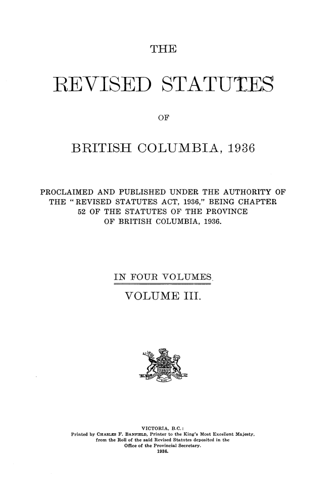 handle is hein.psc/resbrc0003 and id is 1 raw text is: THE
R EVISED STATUTES
OF
BRITISH COLUMBIA, 1936

PROCLAIMED AND PUBLISHED UNDER THE AUTHORITY OF
THE  REVISED STATUTES ACT, 1936, BEING CHAPTER
52 OF THE STATUTES OF THE PROVINCE
OF BRITISH COLUMBIA, 1936.
IN FOUR VOLUMES.

VOLUME III.

VICTORIA, B.C.:
Printed by CHARLES F. BANFIELD, Printer to the King's Most Excellent Majesty,
from the Roll of the said Revised Statutes deposited in the
Office of the Provincial Secretary.
1936.


