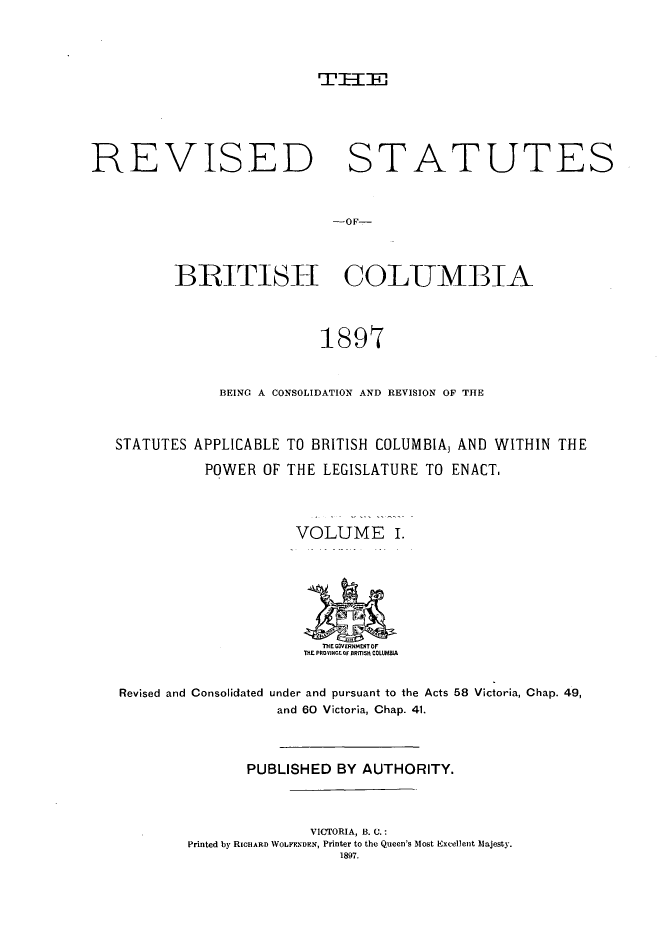 handle is hein.psc/restbc0001 and id is 1 raw text is: Tr--Fr'

REVISED STATUTES
-OF-
BRITTISI-I COLUMBIA
1897
BEING A CONSOLIDATION AND REVISION OF THE
STATUTES APPLICABLE TO BRITISH COLUMBIAJ AND WITHIN THE
POWER OF THE LEGISLATURE TO ENACT.
VOLUME I.
THE GCV RIM CIT F
T, PR IfCF BRITISh COLUMIA
Revised and Consolidated under and pursuant to the Acts 58 Victoria, Chap. 49,
and 60 Victoria, Chap. 41.
PUBLISHED BY AUTHORITY.
VICTORIA, B. C.:
Printed by RICHARD WOLFENDEN, Printer to the Queen's Most Excellent Majesty.
1897.


