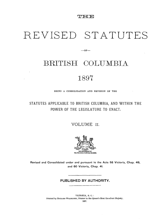 handle is hein.psc/restbc0002 and id is 1 raw text is: THE--,
REVISED STATUTES
-OF-
BRITISH COLUMBIA
1897
BEING A CONSOLIDATION AND REVISION OF THE
STATUTES APPLICABLE TO BRITISH COLUMBIA, AND WITHIN THE
POWER OF THE LEGISLATURE TO ENACT.
VOLUME II.
THE GOVERNMENT OF
THE PROVINCE OF ORfI[S, COLUMOM
Revised and Consolidated under and pursuant to the Acts 58 Victoria, Chap. 49,
and 60 Victoria, Chap. 41.
PUBLISHED BY AUTHORITY.
VICTORIA, B. C.:
Printed by RICHARD )VOLFENDEN, Printer to the Queen's Most Excellent Majesty.
1897.


