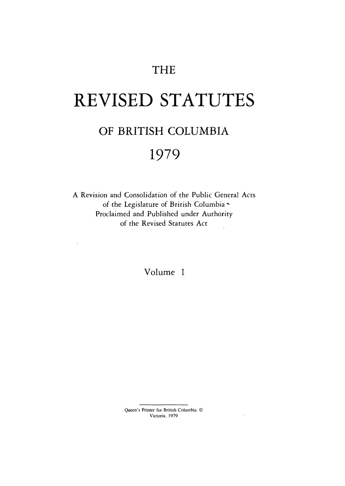 handle is hein.psc/restbco0001 and id is 1 raw text is: THE

REVISED STATUTES
OF BRITISH COLUMBIA
1979
A Revision and Consolidation of the Public General Acts
of the Legislature of British Columbia,
Proclaimed and Published under Authority
of the Revised Statutes Act

Volume 1
Queen's Printer for British Columbia ©
Victoria. 1979



