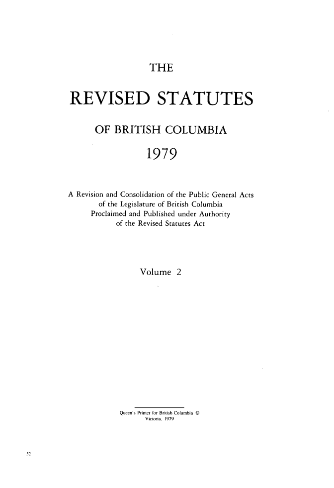 handle is hein.psc/restbco0002 and id is 1 raw text is: THE
REVISED STATUTES
OF BRITISH COLUMBIA
1979
A Revision and Consolidation of the Public General Acts
of the Legislature of British Columbia
Proclaimed and Published under Authority
of the Revised Statutes Act

Volume 2
Queen's Printer for British Columbia ©
Victoria, 1979


