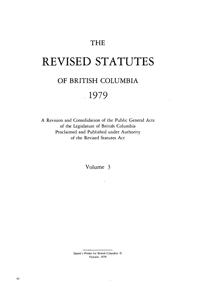handle is hein.psc/restbco0003 and id is 1 raw text is: THE
REVISED STATUTES
OF BRITISH COLUMBIA
1979
A Revision and Consolidation of the Public General Acts
of the Legislature of British Columbia
Proclaimed and Published under Authority
of the Revised Statutes Act
Volume 3
Queen's Printer for British Columbia D
Victoria. 1979


