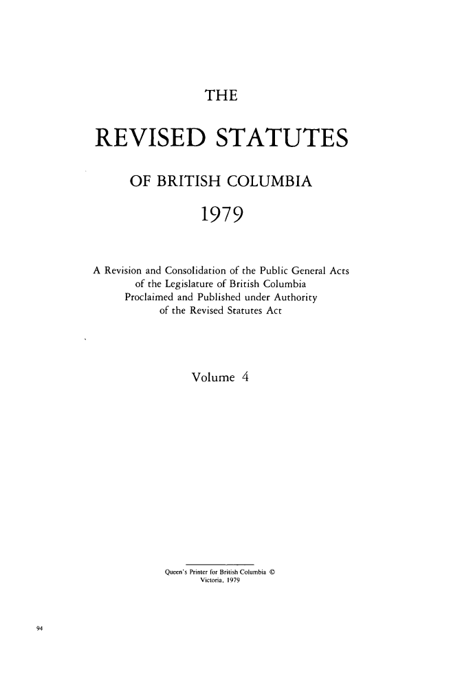 handle is hein.psc/restbco0004 and id is 1 raw text is: THE

REVISED STATUTES
OF BRITISH COLUMBIA
1979
A Revision and Consolidation of the Public General Acts
of the Legislature of British Columbia
Proclaimed and Published under Authority
of the Revised Statutes Act

Volume 4
Queen's Printer for British Columbia ©
Victoria, 1979


