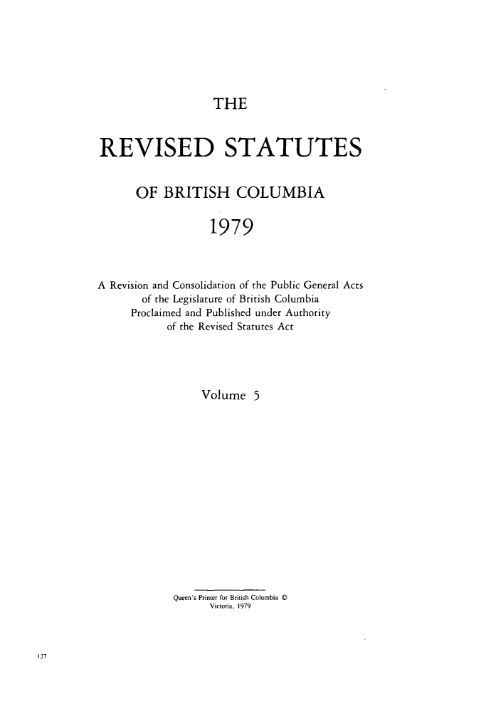 handle is hein.psc/restbco0005 and id is 1 raw text is: THE
REVISED STATUTES
OF BRITISH COLUMBIA
1979
A Revision and Consolidation of the Public General Acts
of the Legislature of British Columbia
Proclaimed and Published under Authority
of the Revised Statutes Act

Volume 5
Queen's Printer for British Columbia ©
Victoria, 1979


