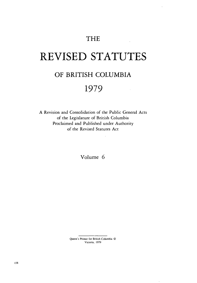 handle is hein.psc/restbco0006 and id is 1 raw text is: THE
REVISED STATUTES
OF BRITISH COLUMBIA
1979
A Revision and Consolidation of the Public General Acts
of the Legislature of British Columbia
Proclaimed and Published under Authority
of the Revised Statutes Act

Volume 6
Queen's Printer for British Columbia ©
Victoria. 1979


