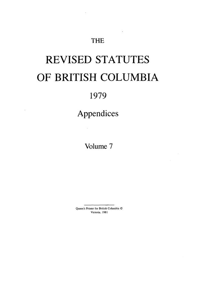 handle is hein.psc/restbco0007 and id is 1 raw text is: THE

REVISED STATUTES
OF BRITISH COLUMBIA
1979
Appendices

Volume 7
Queen's Printer for British Columbia ©
Victoria, 1981


