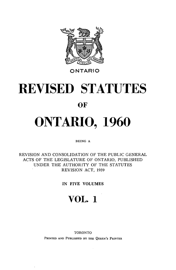 handle is hein.psc/resto0001 and id is 1 raw text is: ONTARIO

REVISED STATUTES
OF
ONTARIO, 1960
BEING A
REVISION AND CONSOLIDATION OF THE PUBLIC GENERAL
ACTS OF THE LEGISLATURE OF ONTARIO, PUBLISHED
UNDER THE AUTHORITY OF THE STATUTES
REVISION ACT, 1959
IN FIVE VOLUMES
VOL. 1
TORONTO
PRINTED AND PUBLISHED BY THE QUEEN'S PRINTER


