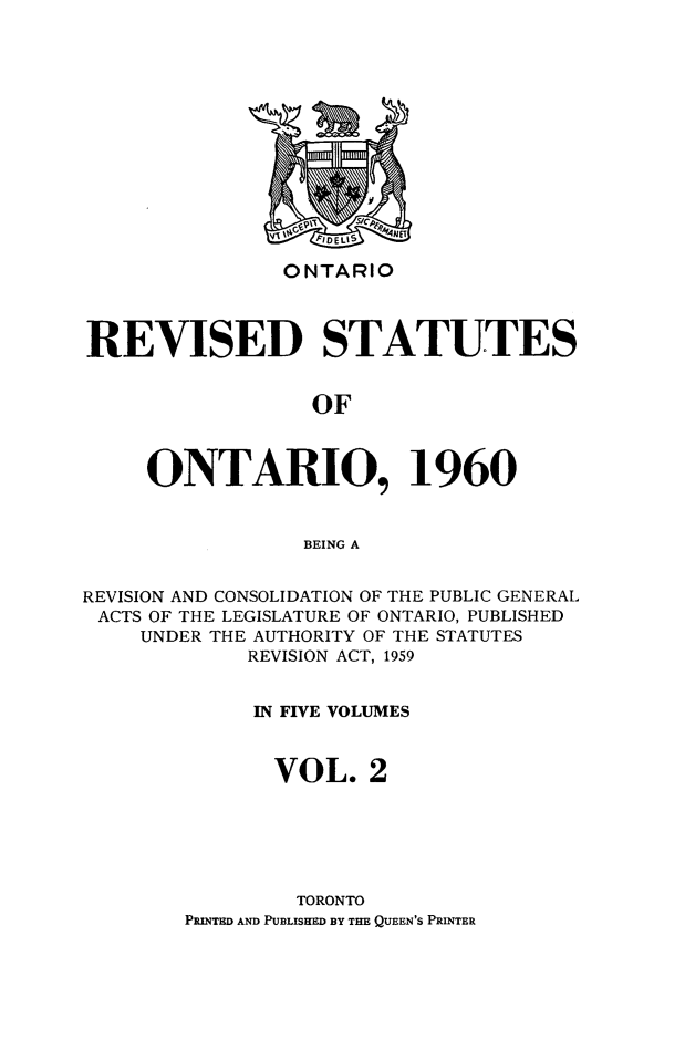handle is hein.psc/resto0002 and id is 1 raw text is: ONTARIO

REVISED STATUTES
OF
ONTARIO, 1960
BEING A
REVISION AND CONSOLIDATION OF THE PUBLIC GENERAL
ACTS OF THE LEGISLATURE OF ONTARIO, PUBLISHED
UNDER THE AUTHORITY OF THE STATUTES
REVISION ACT, 1959
IN FIVE VOLUMES
VOL. 2
TORONTO
PRINTED AND PUBLISHED BY THE QUEEN'S PRINTER


