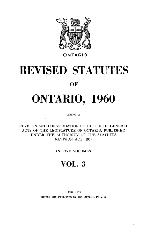 handle is hein.psc/resto0003 and id is 1 raw text is: ONTARIO

REVISED STATUTES
OF
ONTARIO, 1960
BEING A
REVISION AND CONSOLIDATION OF THE PUBLIC GENERAL
ACTS OF THE LEGISLATURE OF ONTARIO, PUBLISHED
UNDER THE AUTHORITY OF THE STATUTES
REVISION ACT, 1959
IN FIVE VOLUMES
VOL. 3
TORONTO
PRINTED AND PUBLISHED BY THE QUEEN'S PRINTER

n-AL


