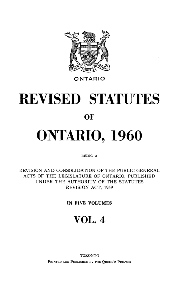 handle is hein.psc/resto0004 and id is 1 raw text is: ONTARIO

REVISED STATUTES
OF
ONTARIO, 1960
BEING A
REVISION AND CONSOLIDATION OF THE PUBLIC GENERAL
ACTS OF THE LEGISLATURE OF ONTARIO, PUBLISHED
UNDER THE AUTHORITY OF THE STATUTES
REVISION ACT, 1959
IN FIVE VOLUMES
VOL. 4
TORONTO
PRINTED AND PUBLISHED BY THE QUEEN'S PRINTER


