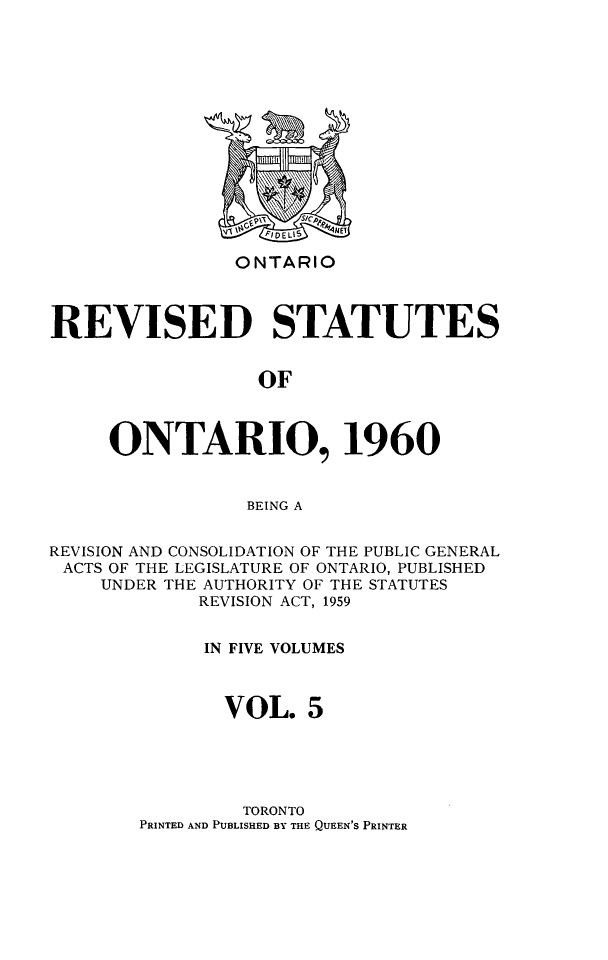 handle is hein.psc/resto0005 and id is 1 raw text is: ONTARIO

REVISED STATUTES
OF
ONTARIO, 1960
BEING A
REVISION AND CONSOLIDATION OF THE PUBLIC GENERAL
ACTS OF THE LEGISLATURE OF ONTARIO, PUBLISHED
UNDER THE AUTHORITY OF THE STATUTES
REVISION ACT, 1959
IN FIVE VOLUMES
VOL. 5

TORONTO
PRINTED AND PUBLISHED BY THE QUEEN'S PRINTER


