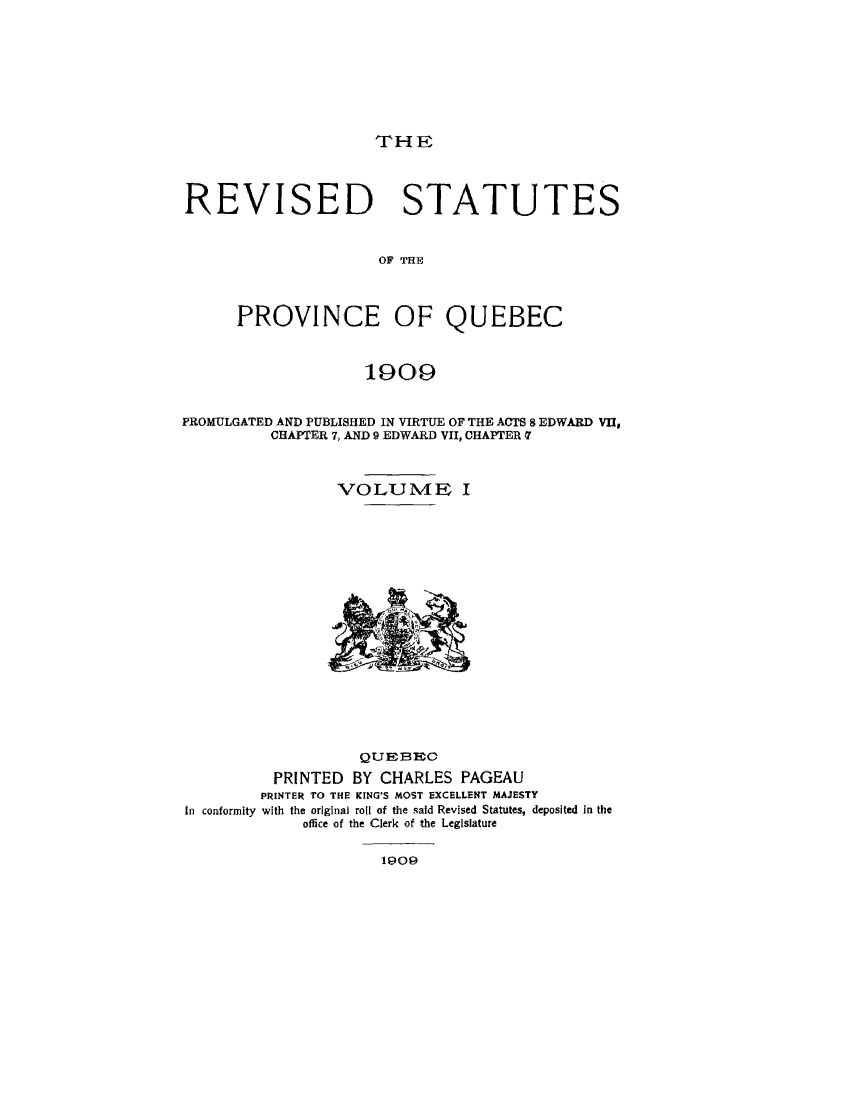 handle is hein.psc/restpque0001 and id is 1 raw text is: 








THE


REVISED STATUTES


                     OF' THE



      PROVINCE OF QUEBEC



                    1909


PROMULGATED AND PUBLISHED IN VIRTUE OF THE ACTS 8 EDWARD VII,
          CHAPTER 7, AND 9 EDWARD VII, CHAPTER q



                 VOLUME I


In conformity


           QUEBR1E
 PRINTED BY CHARLES PAGEAU
PRINTER TO THE KING'S MOST EXCELLENT MAJESTY
with the original roll of the said Revised Statutes, deposited In the
     office of the Clerk of the Legislature


1909


