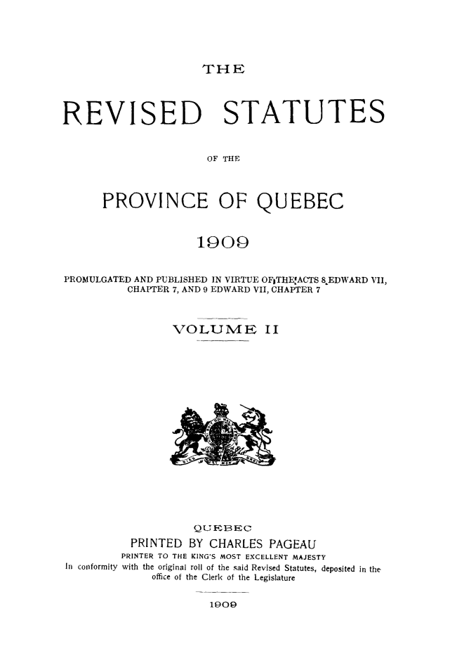 handle is hein.psc/restpque0002 and id is 1 raw text is: 





THE


REVISED STATUTES



                     OF THE




      PROVINCE OF QUEBEC



                    1909


PROMULGATED AND PUBLISHED IN VIRTUE OFITHE,ACTS 8EDWARD VII,
          CHAPTER 7, AND 9 EDWARD VII, CHAPTER 7



                VOLUME II


In conformity


           QUEBEC
 PRINTED BY CHARLES PAGEAU
PRINTER TO THE KING'S MOST EXCELLENT MAJESTY
with the original roll of the said Revised Statutes, deposited in the
     office of the Clerk of the Legislature


1909


