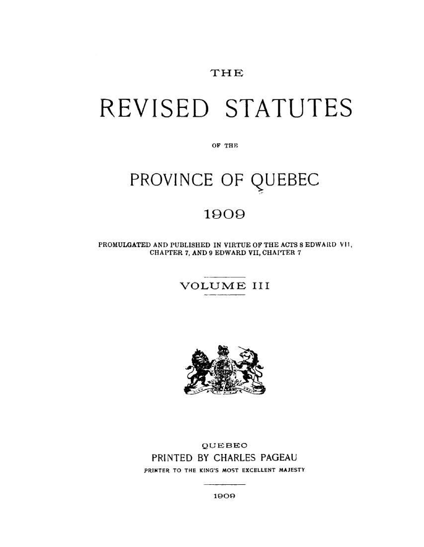 handle is hein.psc/restpque0003 and id is 1 raw text is: 





THE


REVISED


STATUTES


OF THE


     PROVINCE OF QUEBEC


                1909


PROMULGATED AND PUBLISHED IN VIRTUE OF THE ACTS 8 EDWARD VI,
        CHAPTER 7, AND 9 EDWARD VII, CHAPTER 7


VOLUME


III


         QUEBEO
 PRINTED BY CHARLES PAGEAU
PRINTER TO THE KING'S MOST EXCELLENT MAJESTY


1909


