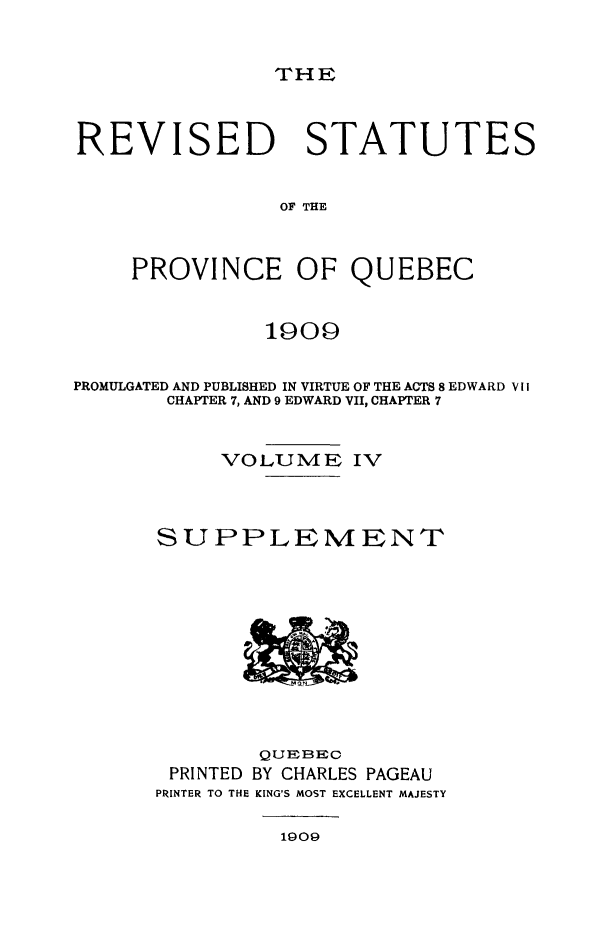 handle is hein.psc/restpque0004 and id is 1 raw text is: 


THE


REVISED STATUTES


                OF THE


    PROVINCE OF QUEBEC


               1909

PROMULGATED AND PUBLISHED IN VIRTUE OF THE ACTS 8 EDWARD V II
       CHAPTER 7, AND 9 EDWARD VII, CHAPTER 7


           VOLUME IV



      SUPPLEMENT


        QUEBEC
 PRINTED BY CHARLES PAGEAU
PRINTER TO THE KING'S MOST EXCELLENT MAJESTY


1909


