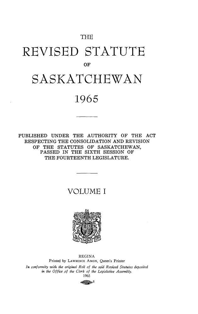 handle is hein.psc/restsaskw0001 and id is 1 raw text is: 





THE


REVISED STATUTE

                     OF


    SASKATCHEWAN


                  1965





PUBLISHED UNDER  THE  AUTHORITY  OF THE  ACT
  RESPECTING THE CONSOLIDATION AND REVISION
     OF THE  STATUTES OF SASKATCHEWAN,
       PASSED IN THE SIXTH SESSION OF
       THE  FOURTEENTH  LEGISLATURE.





                VOLUME I











                   REGINA
          Printed by LAWRENCE AMON, Queen's Printer
  In conformity with the original Roll of the said Revised Statutes deposited
       in the Office ,of the Clerk of the Legislative Assembly.
                     1965
                        2


