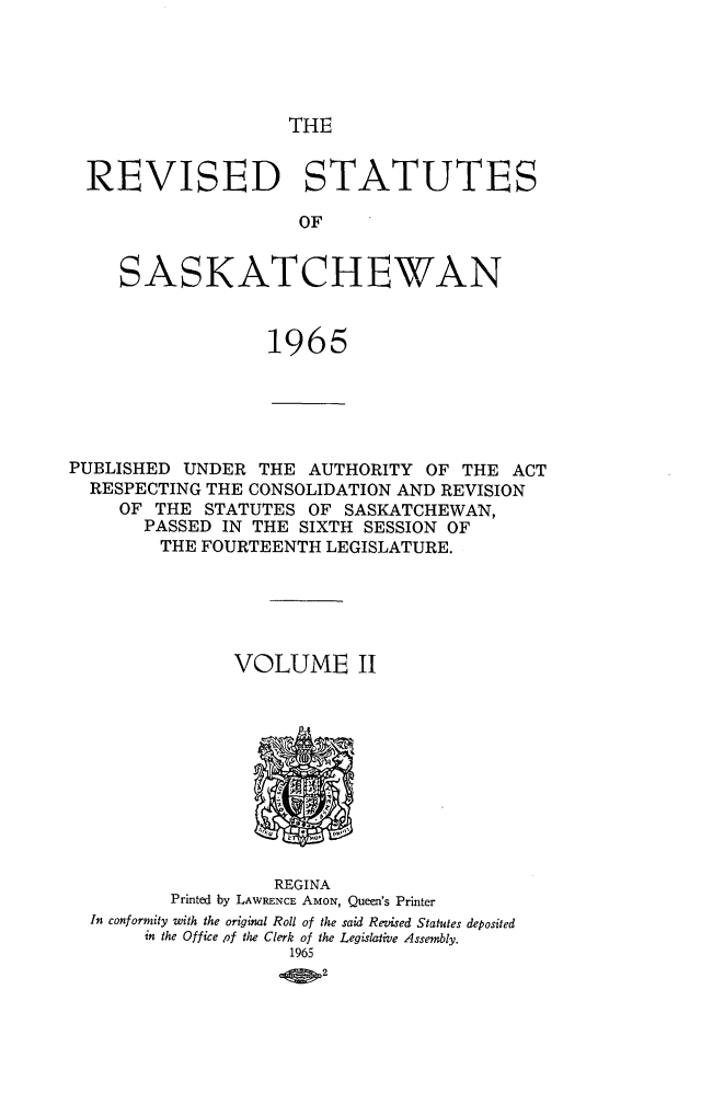 handle is hein.psc/restsaskw0002 and id is 1 raw text is: 





THE


  REVISED STATUTES

                     OF


     SASKATCHEWAN


                  1965





PUBLISHED  UNDER THE  AUTHORITY  OF THE  ACT
  RESPECTING THE CONSOLIDATION AND REVISION
     OF THE  STATUTES OF SASKATCHEWAN,
       PASSED IN THE SIXTH SESSION OF
       THE  FOURTEENTH  LEGISLATURE.





               VOLUME II











                   REGINA
         Printed by LAWRENCE AMON, Queen's Printer
  In conformity with the original Roll of the said Revised Statutes deposited
       in the Office of the Clerk of the Legislative Assembly.
                    1965
                       .2


