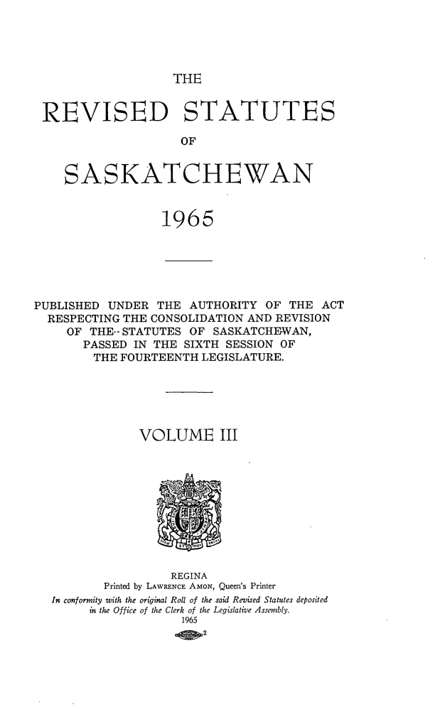 handle is hein.psc/restsaskw0003 and id is 1 raw text is: 





THE


REVISED STATUTES

                     OF


    SASKATCHEWAN


                  1965






PUBLISHED UNDER  THE  AUTHORITY  OF THE  ACT
  RESPECTING THE CONSOLIDATION AND REVISION
     OF THE-- STATUTES OF SASKATCHEWAN,
       PASSED IN THE SIXTH SESSION OF
       THE  FOURTEENTH  LEGISLATURE.






               VOLUME III











                   REGINA
          Printed by LAWRENCE AMON, Queen's Printer
  In conformity with the original Roll of the said Revised Statutes deposited
        in the Office of the Clerk of the Legislative Assembly.
                     1965
                        2


