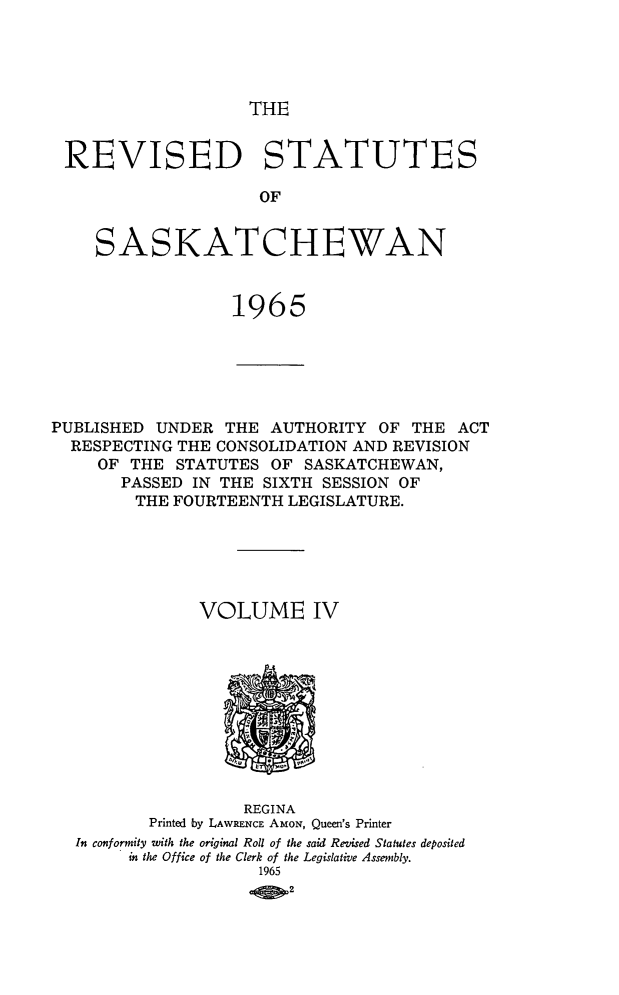 handle is hein.psc/restsaskw0004 and id is 1 raw text is: 





THE


REVISED STATUTES

                     OF


    SASKATCHEWAN



                  1965






PUBLISHED  UNDER  THE AUTHORITY  OF THE  ACT
  RESPECTING THE CONSOLIDATION AND REVISION
     OF THE  STATUTES OF  SASKATCHEWAN,
       PASSED IN THE SIXTH SESSION OF
       THE  FOURTEENTH  LEGISLATURE.






               VOLUME IV











                   REGINA
          Printed by LAWRENCE AMoN, Queen's Printer
  In conformity with the original Roll of the said Revised Statutes deposited
        in the Office of the Clerk of the Legislative Assembly.
                     1965
                        2


