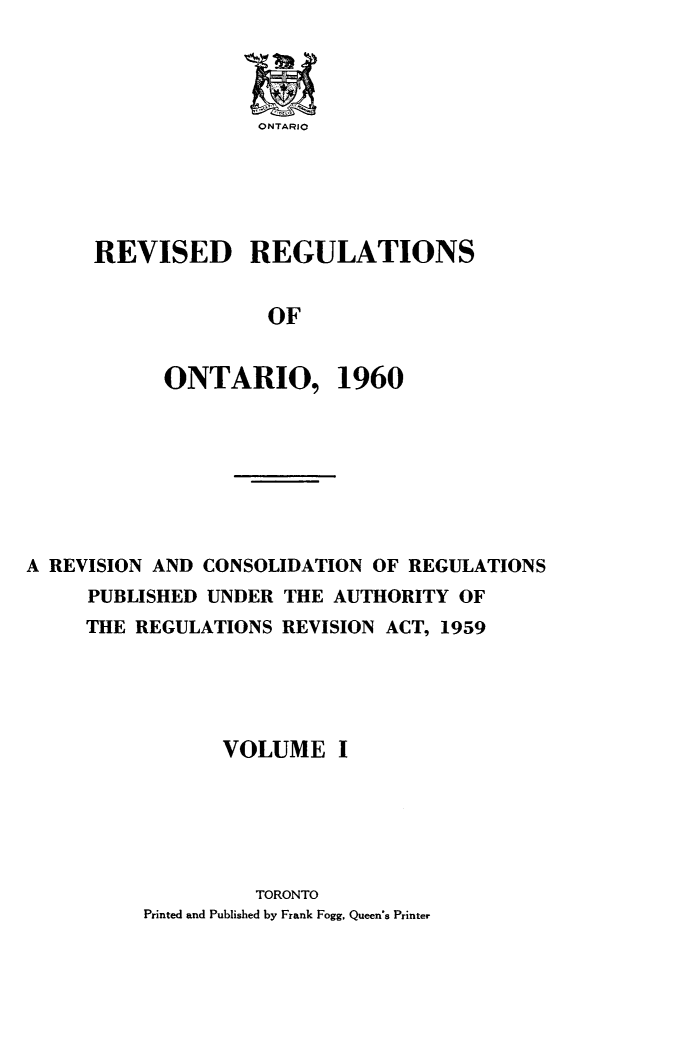 handle is hein.psc/revgulot0001 and id is 1 raw text is: 




ONTARIO


REVISED REGULATIONS


               OF


      ONTARIO, 1960


A REVISION AND CONSOLIDATION OF REGULATIONS
     PUBLISHED UNDER THE AUTHORITY OF
     THE REGULATIONS REVISION ACT, 1959





                VOLUME I






                   TORONTO
          Printed and Published by Frank Fogg, Queen's Printer


