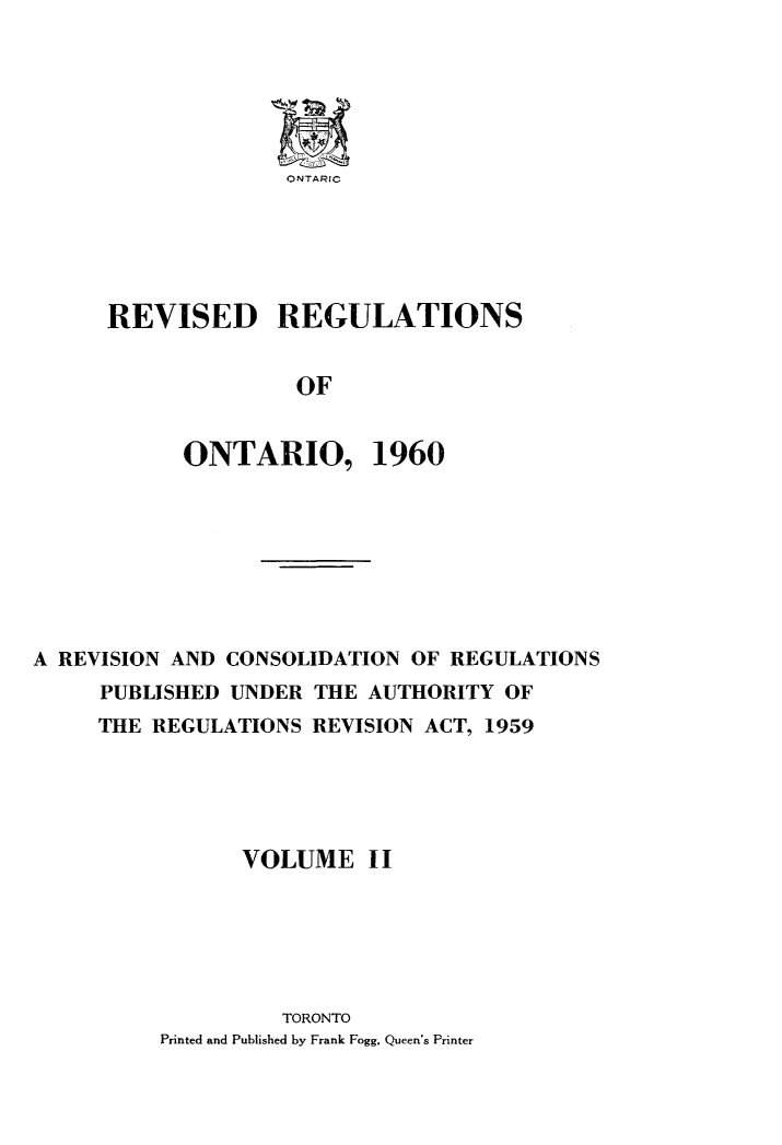 handle is hein.psc/revgulot0002 and id is 1 raw text is: 






ONTARIC


REVISED REGULATIONS


               OF


      ONTARIO, 1960


A REVISION AND CONSOLIDATION OF REGULATIONS
     PUBLISHED UNDER THE AUTHORITY OF
     THE REGULATIONS REVISION ACT, 1959





                VOLUME I I






                   TORONTO
          Printed and Published by Frank Fogg, Queen's Printer


