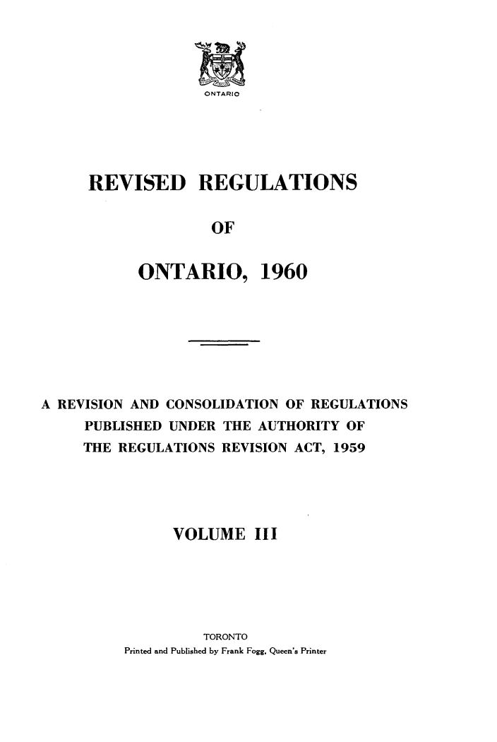 handle is hein.psc/revgulot0003 and id is 1 raw text is: 




ONTARIO


REVISED REGULATIONS


               OF


      ONTARIO, 1960


A REVISION AND CONSOLIDATION OF REGULATIONS
     PUBLISHED UNDER THE AUTHORITY OF
     THE REGULATIONS REVISION ACT, 1959





                VOLUME III






                   TORONTO
          Printed and Published by Frank Fogg. Queen's Printer



