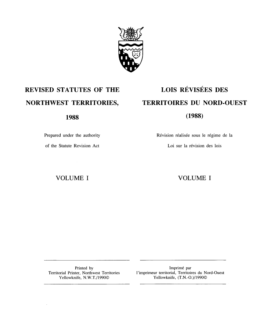 handle is hein.psc/revisnwt0001 and id is 1 raw text is: 
















REVISED STATUTES OF THE

NORTHWEST TERRITORIES,


                1988


       Prepared under the authority

       of the Statute Revision Act


VOLUME I


       LOIS REVISEES DES

TERRITOIRES DU NORD-OUEST

                 (1988)



      R6vision r6alis6e sous le r6gime de la

          Loi sur la r6vision des lois


VOLUME I


             Imprim6 par
l'imprimeur territorial, Territoires du Nord-Ouest
       Yellowknife, (T.N.-O.)/1990©


          Printed by
Territorial Printer, Northwest Territories
    Yellowknife, N.W.T./1990©



