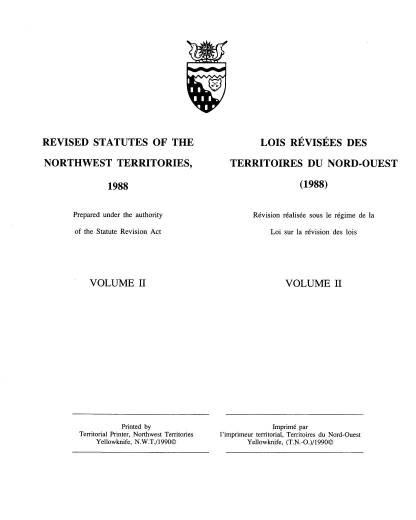 handle is hein.psc/revisnwt0003 and id is 1 raw text is: 
















REVISED STATUTES OF THE

NORTHWEST TERRITORIES,


                1988


       Prepared under the authority

       of the Statute Revision Act


VOLUME II


       LOIS   REVISEES DES

TERRITOIRES DU NORD-OUEST

                 (1988)


      R6vision r6alis6e sous le regime de la

          Loi sur la rdvision des lois


VOLUME II


             Imprim6 par
l'imprimeur territorial, Territoires du Nord-Ouest
       Yellowknife, (T.N.-O.)/1990@


          Printed by
Territorial Printer, Northwest Territories
    Yellowknife, N.W.T./1990@


W
L


