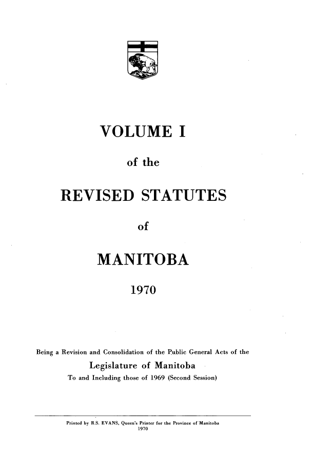 handle is hein.psc/revistoba0001 and id is 1 raw text is: 










         VOLUME I

               of the


REVISED STATUTES

                 of


              MANITOBA

                     1970




Being a Revision and Consolidation of the Public General Acts of the
            Legislature of Manitoba
       To and Including those of 1969 (Second Session)


Printed by R.S. EVANS, Queen's Printer for the Province of Manitoba
                1970


