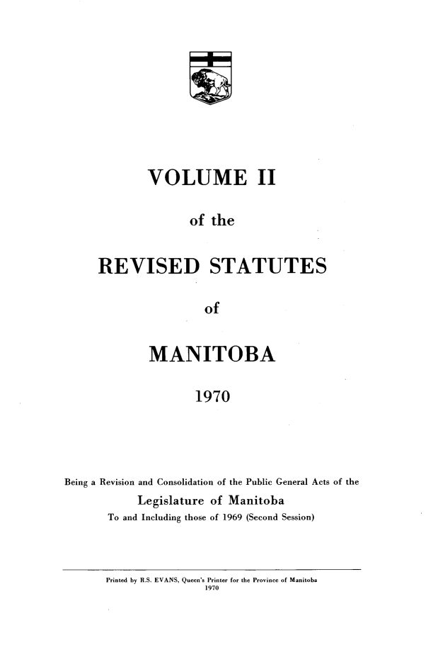 handle is hein.psc/revistoba0002 and id is 1 raw text is: 




               w




        VOLUME II

               of the


REVISED STATUTES

                 of


              MANITOBA

                     1970




Being a Revision and Consolidation of the Public General Acts of the
            Legislature of Manitoba
       To and Including those of 1969 (Second Session)


Printed by R.S. EVANS, Queen's Printer for the Province of Manitoba
                1970


