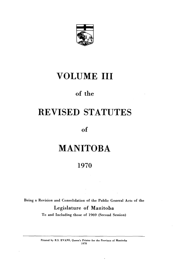 handle is hein.psc/revistoba0003 and id is 1 raw text is: 










       VOLUME III

               of the


REVISED STATUTES

                 of


              MANITOBA

                     1970




Being a Revision and Consolidation of the Public General Acts of the
            Legislature of Manitoba
       To and Including those of 1969 (Second Session)


Printed by R.S. EVANS, Queen's Printer for the Province of Manitoba
                1970


