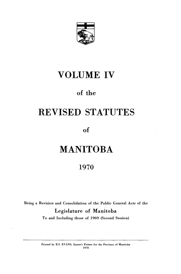 handle is hein.psc/revistoba0004 and id is 1 raw text is: 









       VOLUME IV

               of the


REVISED STATUTES

                 of


              MANITOBA

                     1970




Being a Revision and Consolidation of the Public General Acts of the
            Legislature of Manitoba
       To and Including those of 1969 (Second Session)


Printed by R.S. EVANS, Queen's Printer for the Province of Manitoba
                1970


