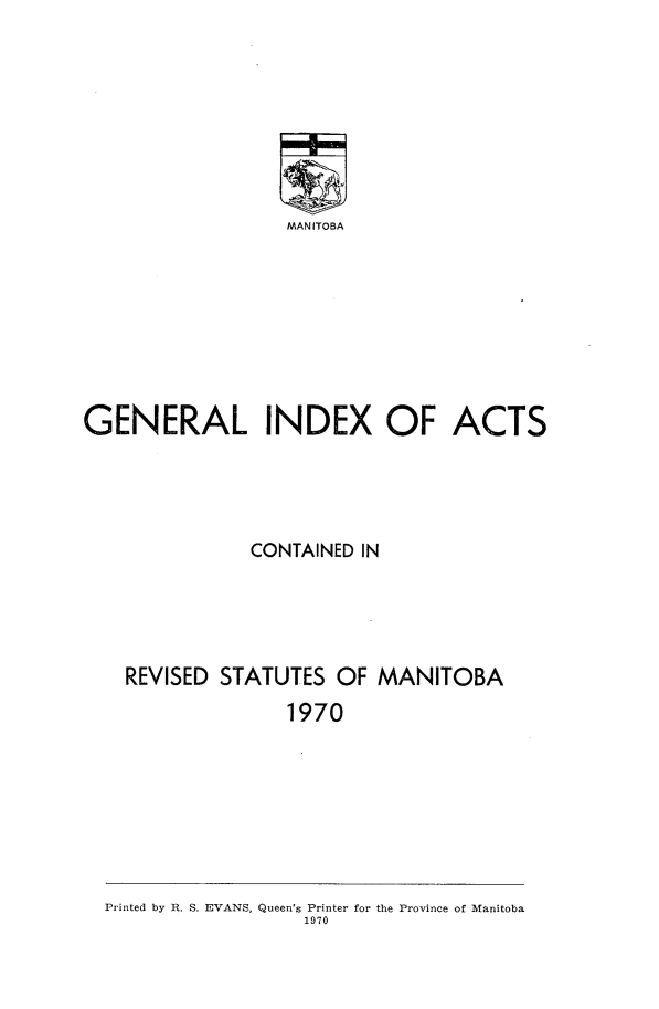 handle is hein.psc/revistoba0005 and id is 1 raw text is: 








                  MANITOBA









GENERAL INDEX OF ACTS





               CONTAINED IN





    REVISED STATUTES OF MANITOBA
                  1970


Printed by R. S. EVANS, Queen's Printer for the Province of Manitoba
                  1970


