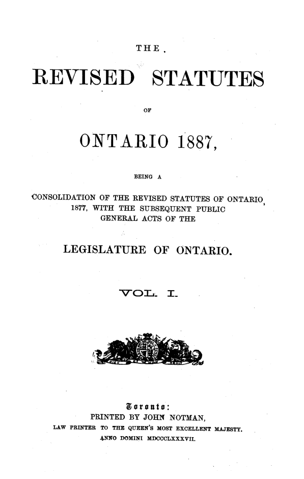 handle is hein.psc/revont0001 and id is 1 raw text is: THE.

REVISED STATUTES
OF

ONTARIO

1887

BEING A

CONSOLIDATION OF THE REVISED STATUTES OF ONTARIO
1877, WITH THE SUBSEQUENT PUBLIC
GENERAL ACTS OF THE
LEGISLATURE       OF ONTARIO.
V'OIT,. T_

gorouto:
PRINTED BY JOHN NOTMAN,
LAW PRINTER TO THE QUEEN'S MOST EXCELLENT MAJESTY.
ANNO DOMINI MDCCCLXXXVII.


