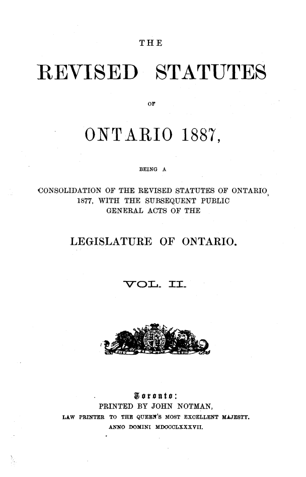 handle is hein.psc/revont0002 and id is 1 raw text is: THE

REVISED STATUTES
OF

ONTARIO

1887,

BEING A

CONSOLIDATION OF THE REVISED STATUTES OF ONTARIO
1877, WITH THE SUBSEQUENT PUBLIC
GENERAL ACTS OF THE
LEGISLATURE OF ONTARIO.
-VOL.- II_

PRINTED BY JOHN NOTMAN,
LAW PRINTER TO THE QUEEN'S MOST EXCELLENT MAJESTY.
ANNO DOMINI MDOOCLXXXVII.


