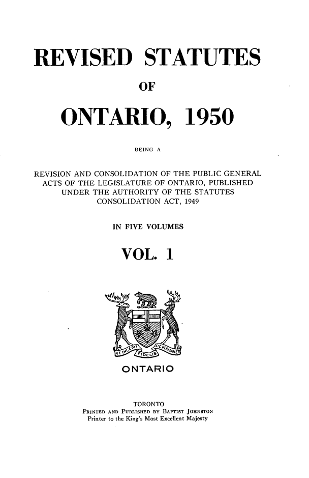 handle is hein.psc/revontl0001 and id is 1 raw text is: REVISED STATUTES
OF
ONTARIO, 1950
BEING A
REVISION AND CONSOLIDATION OF THE PUBLIC GENERAL
ACTS OF THE LEGISLATURE OF ONTARIO, PUBLISHED
UNDER THE AUTHORITY OF THE STATUTES
CONSOLIDATION ACT, 1949
IN FIVE VOLUMES
VOL. 1

ONTARIO
TORONTO
PRINTED AND PUBLISHED BY BAPTIST JOHNSTON
Printer to the King's Most Excellent Majesty


