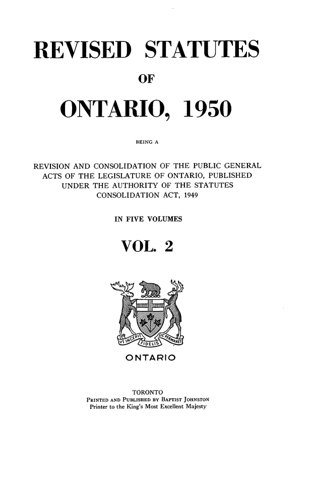 handle is hein.psc/revontl0002 and id is 1 raw text is: REVISED STATUTES
OF
ONTARIO, 1950
BEING A
REVISION AND CONSOLIDATION OF THE PUBLIC GENERAL
ACTS OF THE LEGISLATURE OF ONTARIO, PUBLISHED
UNDER THE AUTHORITY OF THE STATUTES
CONSOLIDATION ACT, 1949
IN FIVE VOLUMES
VOL. 2

ONTARIO
TORONTO
PRINTED AND PUBLISHED BY BAPTIST JOHNSTON
Printer to the King's Most Excellent Majesty



