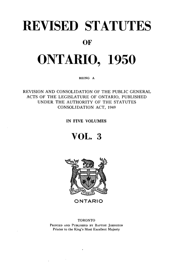 handle is hein.psc/revontl0003 and id is 1 raw text is: REVISED STATUTES
OF
ONTARIO, 1950
BEING A
REVISION AND CONSOLIDATION OF THE PUBLIC GENERAL
ACTS OF THE LEGISLATURE OF ONTARIO, PUBLISHED
UNDER THE AUTHORITY OF THE STATUTES
CONSOLIDATION ACT, 1949
IN FIVE VOLUMES
VOL. 3

ONTARIO
TORONTO
PRINTED AND PUBLISHED BY BAPTIST JOHNSTON
Printer to the King's Most Excellent Majesty


