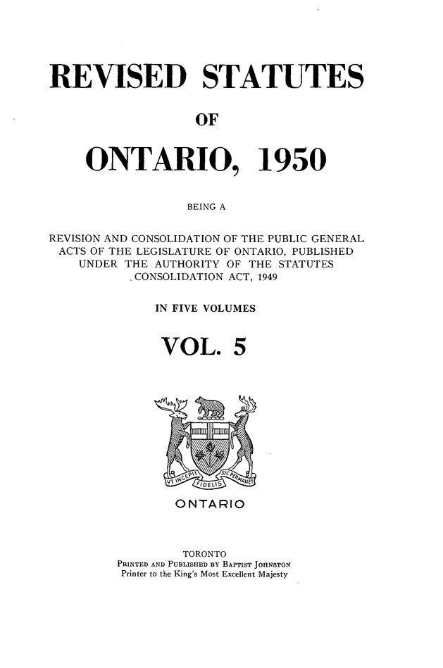 handle is hein.psc/revontl0005 and id is 1 raw text is: REVISED STATUTES
OF
ONTARIO, 1950
BEING A
REVISION AND CONSOLIDATION OF THE PUBLIC GENERAL
ACTS OF THE LEGISLATURE OF ONTARIO, PUBLISHED
UNDER THE AUTHORITY OF THE STATUTES
CONSOLIDATION ACT, 1949
IN FIVE VOLUMES

VOL.

ONTARIO
TORONTO
PRINTED AND PUBLISHED BY BAPTIST JOHNSTON
Printer to the King's Most Excellent Majesty


