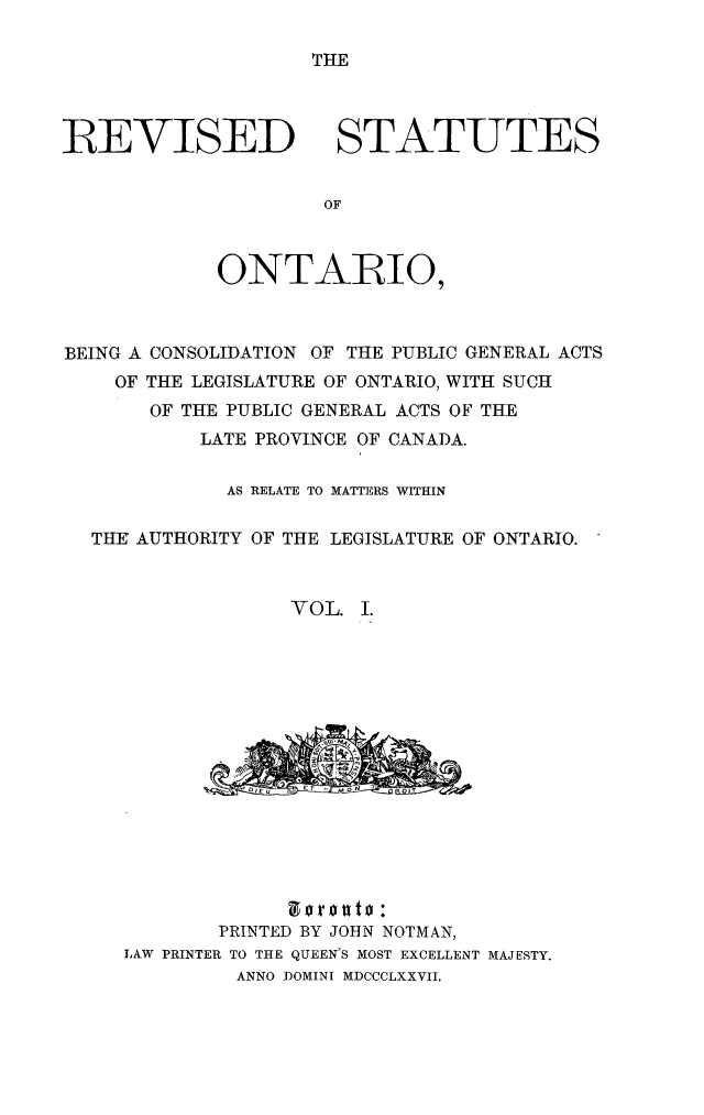 handle is hein.psc/revontvii0001 and id is 1 raw text is: THE

REVISED

STATUTES

ONTARIO,
BEING A CONSOLIDATION OF THE PUBLIC GENERAL ACTS
OF THE LEGISLATURE OF ONTARIO, WITH SUCH
OF THE PUBLIC GENERAL ACTS OF THE
LATE PROVINCE OF CANADA.
AS RELATE TO MATTERS WITHIN
THE AUTHORITY OF THE LEGISLATURE OF ONTARIO.
VOL. I.

PRINTED BY JOHN NOTMAN,
LAW PRINTER TO THE QUEEN'S MOST EXCELLENT MAJESTY.
ANNO DOMINI MDCCCLXXVII.


