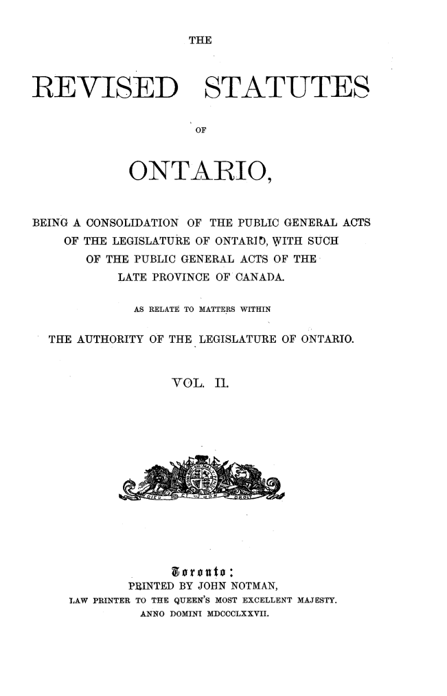 handle is hein.psc/revontvii0002 and id is 1 raw text is: THE

REVISED

STATUTES

ONTARtIO,
BEING A CONSOLIDATION OF THE PUBLIC GENERAL ACTS
OF THE LEGISLATURE OF ONTARI), WITH SUCH
OF THE PUBLIC GENERAL ACTS OF THE
LATE PROVINCE OF CANADA.
AS RELATE TO MATTERS WITHIN
THE AUTHORITY OF THE LEGISLATURE OF ONTARIO.
VOL. II.

so~nto:
PRINTED BY JOHN NOTMAN,
LAW PRINTER TO THE QUEEN'S MOST EXCELLENT MAJESTY.
ANNO DOMINI MDCCCLXXVII.


