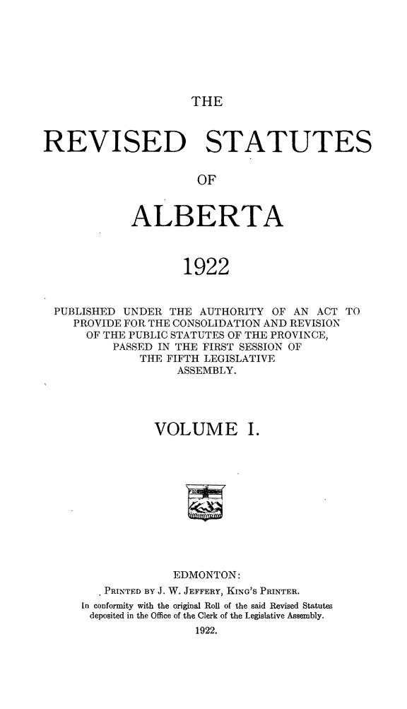 handle is hein.psc/revsalb0001 and id is 1 raw text is: THE

REVISED STATUTES
OF
ALBERTA
1922
PUBLISHED UNDER THE AUTHORITY OF AN ACT TO
PROVIDE FOR THE CONSOLIDATION AND REVISION
OF THE PUBLIC STATUTES OF THE PROVINCE,
PASSED IN THE FIRST SESSION OF
THE FIFTH LEGISLATIVE
ASSEMBLY.
VOLUME I.
EDMONTON:
PRINTED BY J. W. JEFFERY, KING'S PRINTER.
In conformity with the original Roll of the said Revised Statutes
deposited in the Office of the Clerk of the Legislative Assembly.
1922.


